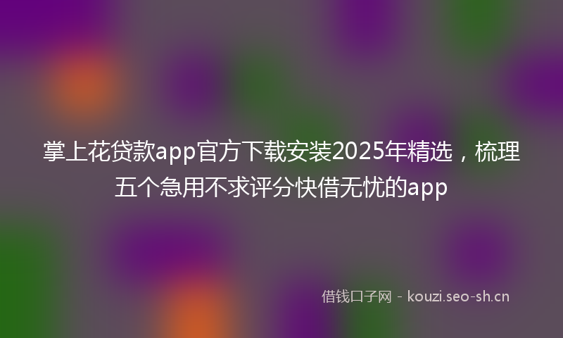 掌上花贷款app官方下载安装2025年精选，梳理五个急用不求评分快借无忧的app