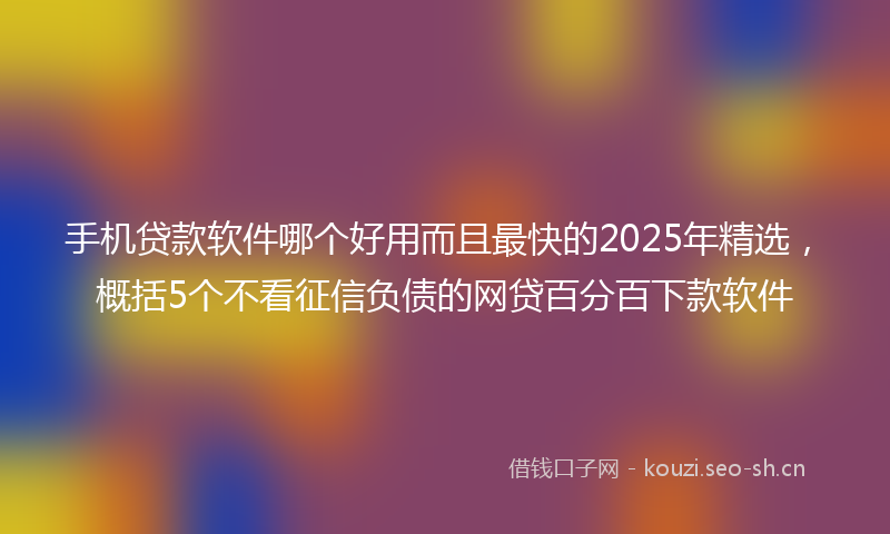 手机贷款软件哪个好用而且最快的2025年精选，概括5个不看征信负债的网贷百分百下款软件