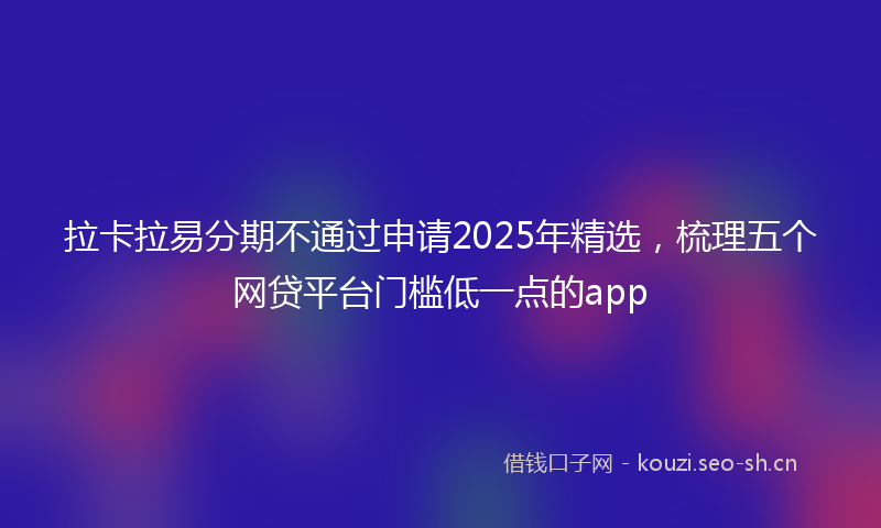 拉卡拉易分期不通过申请2025年精选，梳理五个网贷平台门槛低一点的app
