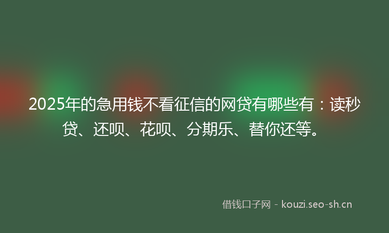 2025年的急用钱不看征信的网贷有哪些有：读秒贷、还呗、花呗、分期乐、替你还等。