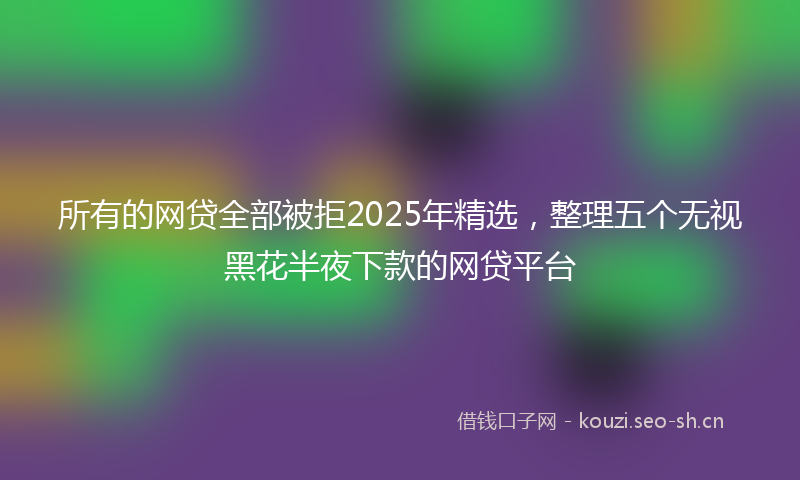 所有的网贷全部被拒2025年精选，整理五个无视黑花半夜下款的网贷平台