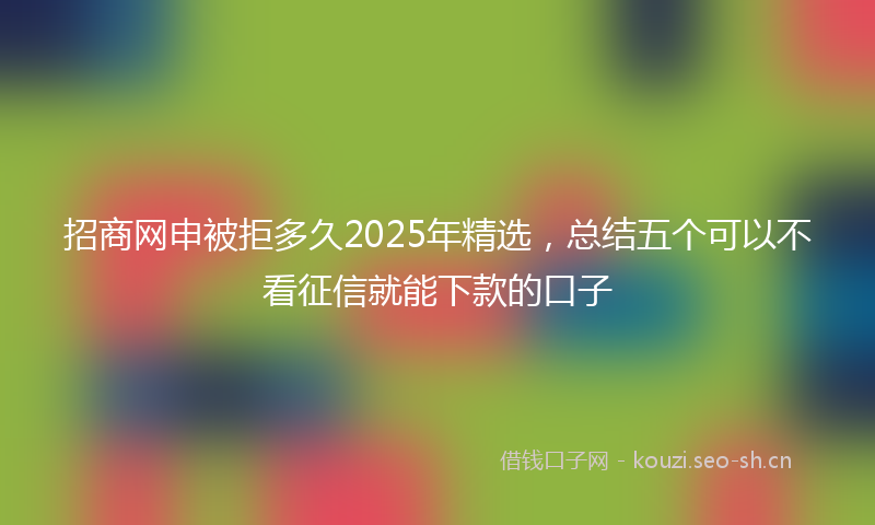 招商网申被拒多久2025年精选，总结五个可以不看征信就能下款的口子