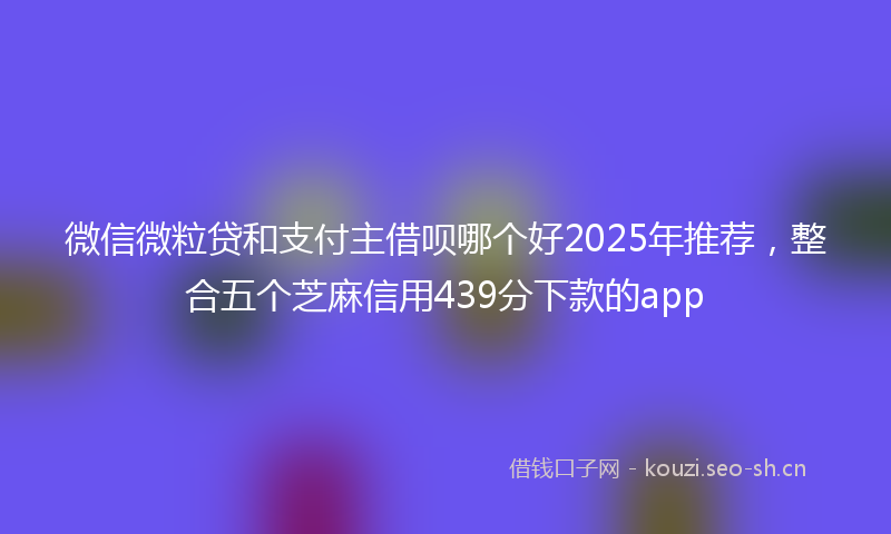 微信微粒贷和支付主借呗哪个好2025年推荐，整合五个芝麻信用439分下款的app