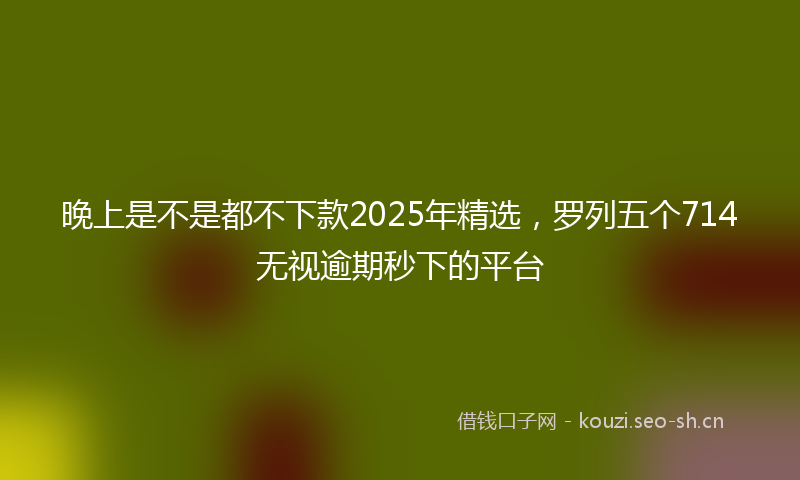 晚上是不是都不下款2025年精选，罗列五个714无视逾期秒下的平台