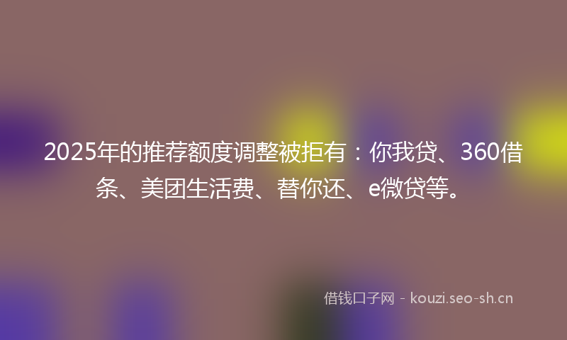 2025年的推荐额度调整被拒有：你我贷、360借条、美团生活费、替你还、e微贷等。