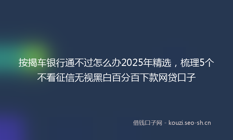 按揭车银行通不过怎么办2025年精选，梳理5个不看征信无视黑白百分百下款网贷口子