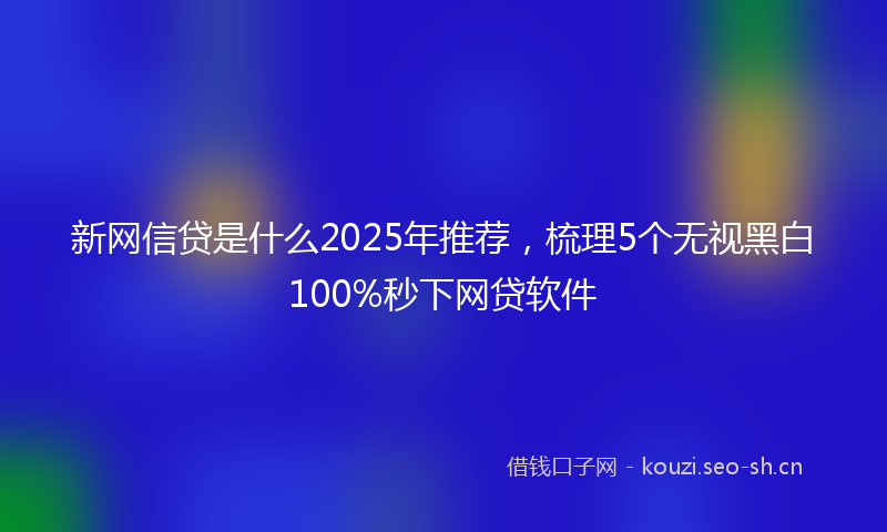 新网信贷是什么2025年推荐，梳理5个无视黑白100%秒下网贷软件
