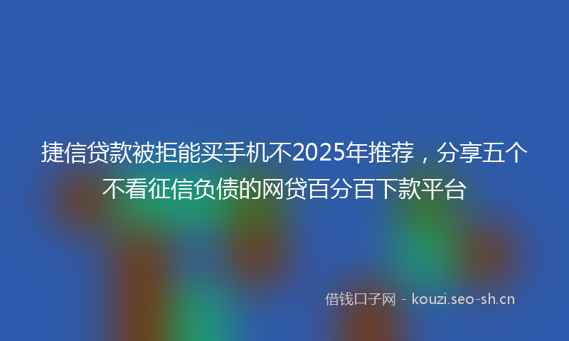 捷信贷款被拒能买手机不2025年推荐，分享五个不看征信负债的网贷百分百下款平台