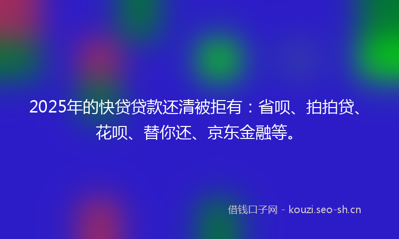 2025年的快贷贷款还清被拒有：省呗、拍拍贷、花呗、替你还、京东金融等。