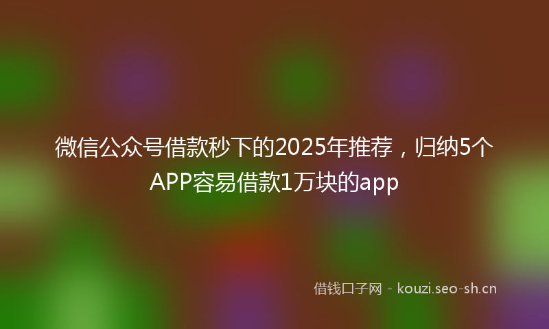 微信公众号借款秒下的2025年推荐，归纳5个APP容易借款1万块的app