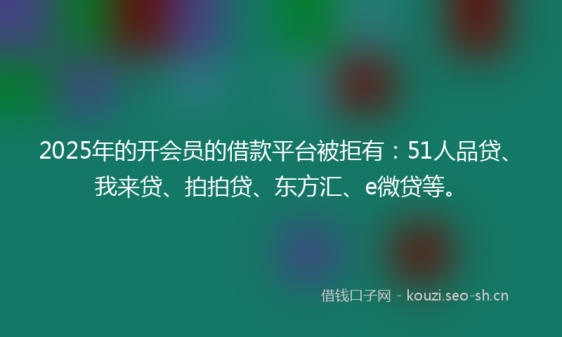 2025年的开会员的借款平台被拒有：51人品贷、我来贷、拍拍贷、东方汇、e微贷等。
