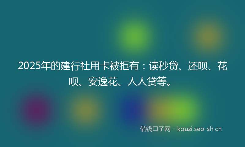 2025年的建行社用卡被拒有：读秒贷、还呗、花呗、安逸花、人人贷等。