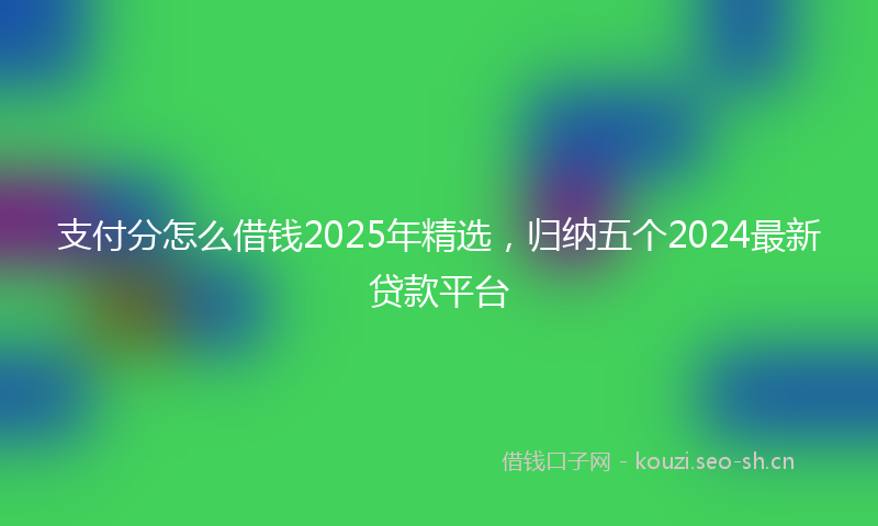 支付分怎么借钱2025年精选，归纳五个2024最新贷款平台