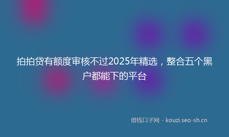 拍拍贷有额度审核不过2025年精选，整合五个黑户都能下的平台