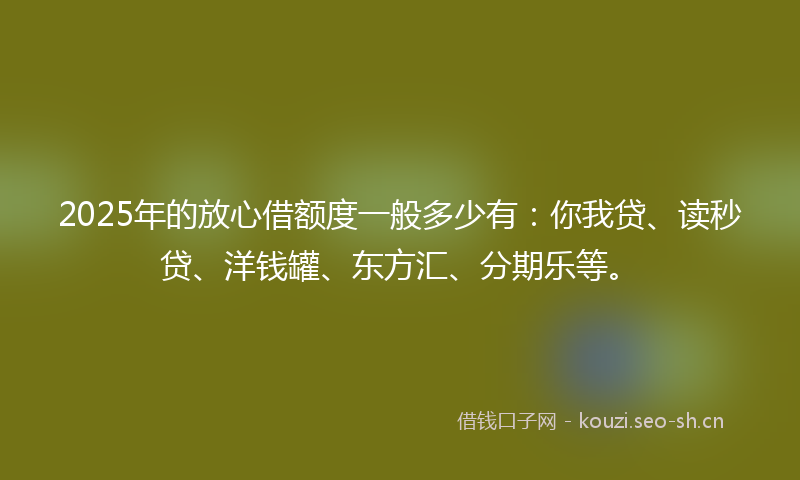 2025年的放心借额度一般多少有：你我贷、读秒贷、洋钱罐、东方汇、分期乐等。