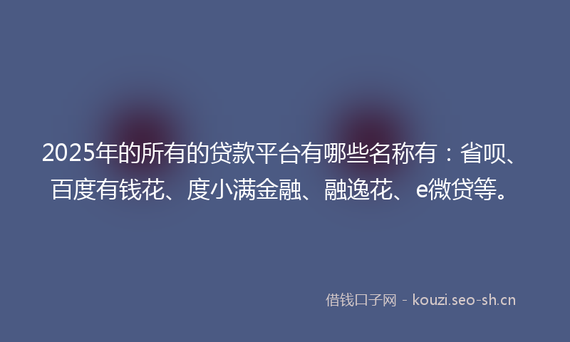 2025年的所有的贷款平台有哪些名称有：省呗、百度有钱花、度小满金融、融逸花、e微贷等。