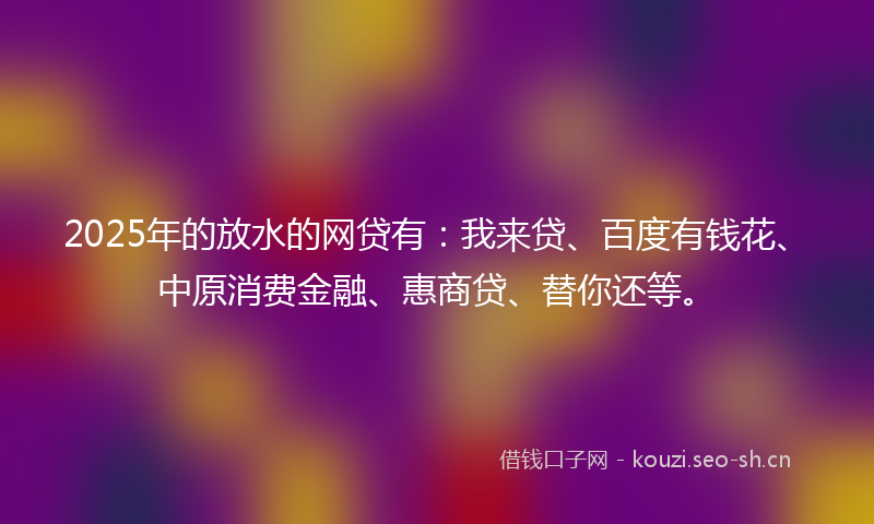 2025年的放水的网贷有:我来贷、百度有钱花、中原消费金融、惠商贷、替你还等。