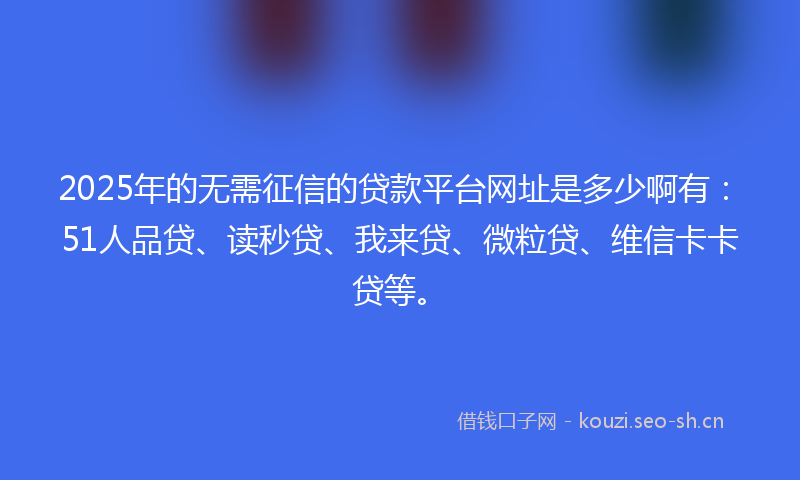 2025年的无需征信的贷款平台网址是多少啊有：51人品贷、读秒贷、我来贷、微粒贷、维信卡卡贷等。