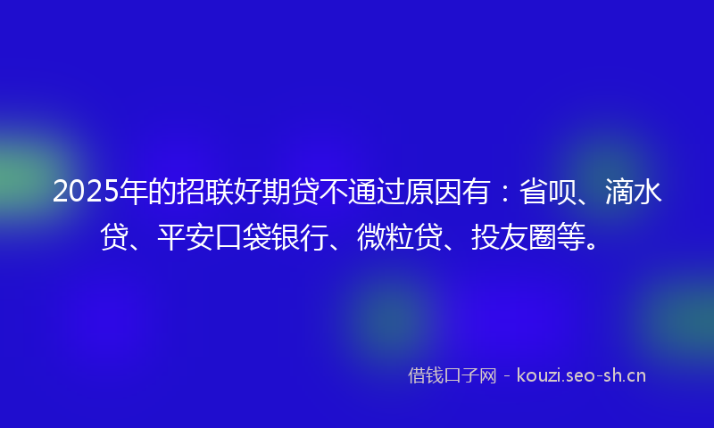 2025年的招联好期贷不通过原因有：省呗、滴水贷、平安口袋银行、微粒贷、投友圈等。