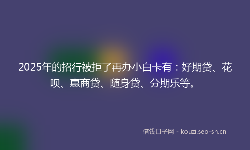 2025年的招行被拒了再办小白卡有：好期贷、花呗、惠商贷、随身贷、分期乐等。