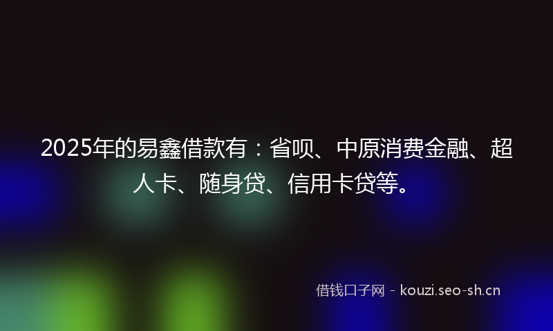 2025年的易鑫借款有：省呗、中原消费金融、超人卡、随身贷、信用卡贷等。