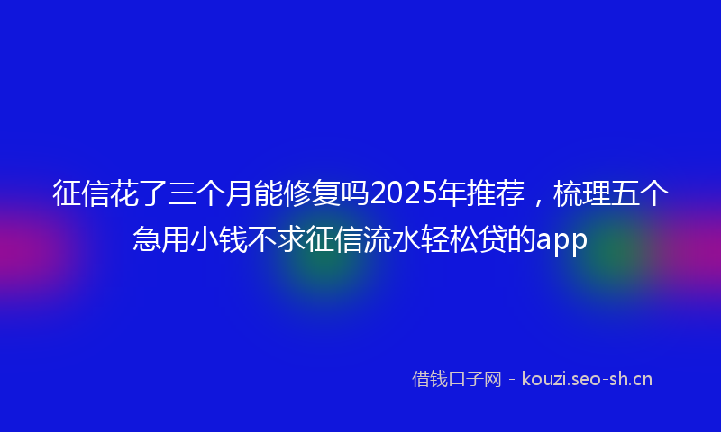 征信花了三个月能修复吗2025年推荐，梳理五个急用小钱不求征信流水轻松贷的app