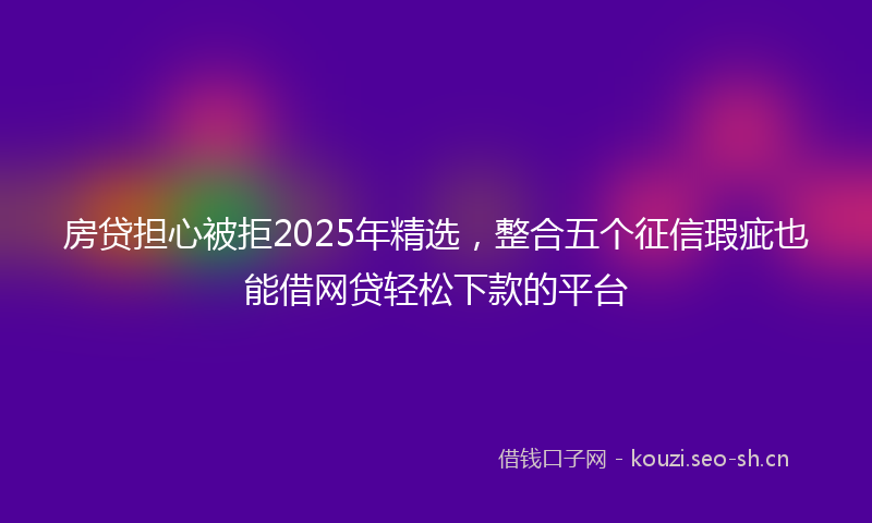 房贷担心被拒2025年精选，整合五个征信瑕疵也能借网贷轻松下款的平台