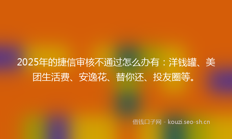 2025年的捷信审核不通过怎么办有：洋钱罐、美团生活费、安逸花、替你还、投友圈等。