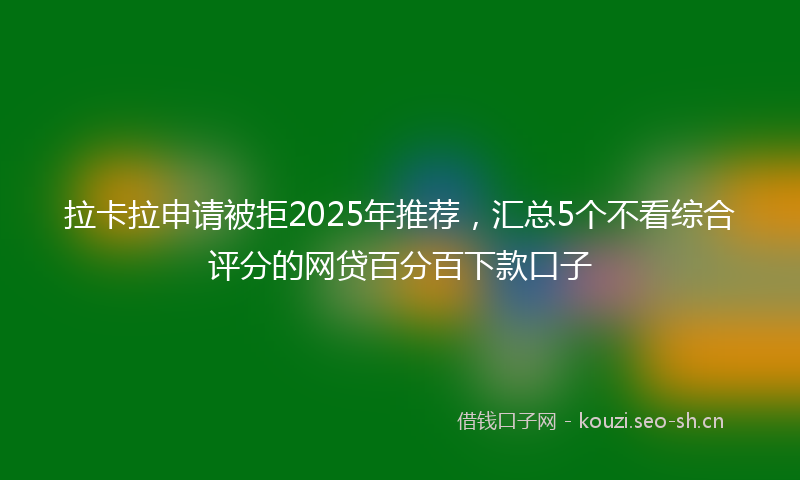 拉卡拉申请被拒2025年推荐,汇总5个不看综合评分的网贷百分百下款口子