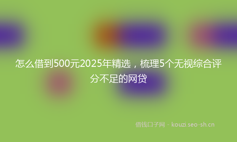 怎么借到500元2025年精选，梳理5个无视综合评分不足的网贷