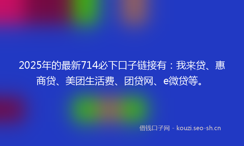 2025年的最新714必下口子链接有：我来贷、惠商贷、美团生活费、团贷网、e微贷等。