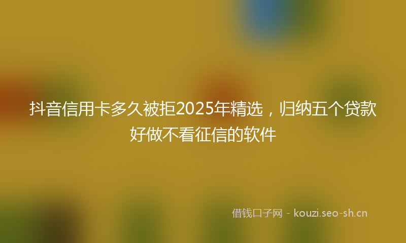 抖音信用卡多久被拒2025年精选，归纳五个贷款好做不看征信的软件