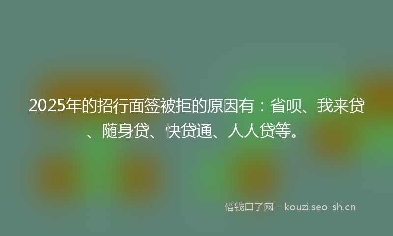 2025年的招行面签被拒的原因有：省呗、我来贷、随身贷、快贷通、人人贷等。