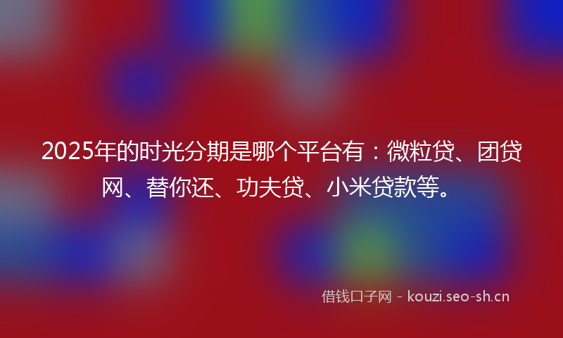 2025年的时光分期是哪个平台有：微粒贷、团贷网、替你还、功夫贷、小米贷款等。