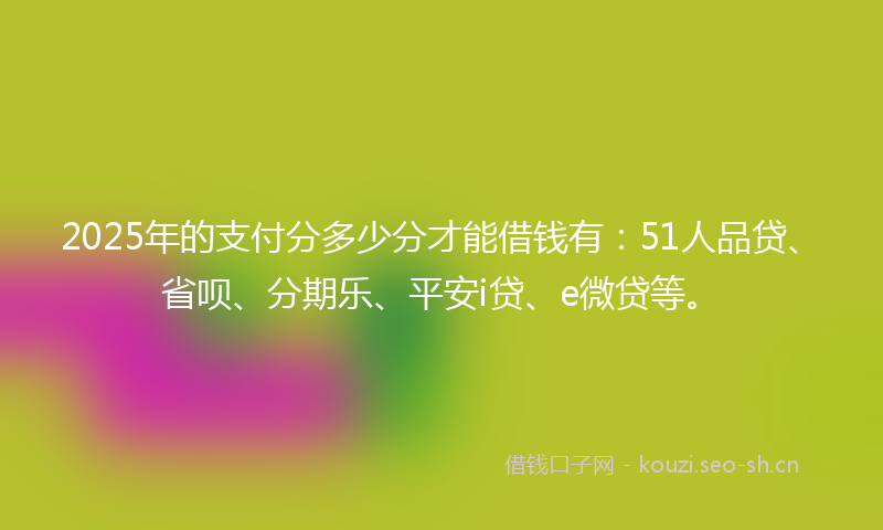 2025年的支付分多少分才能借钱有:51人品贷、省呗、分期乐、平安i贷、e微贷等。