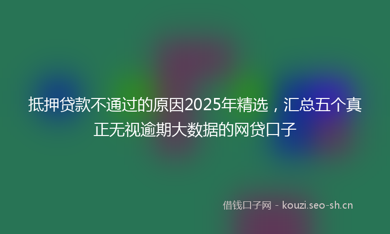 抵押贷款不通过的原因2025年精选，汇总五个真正无视逾期大数据的网贷口子