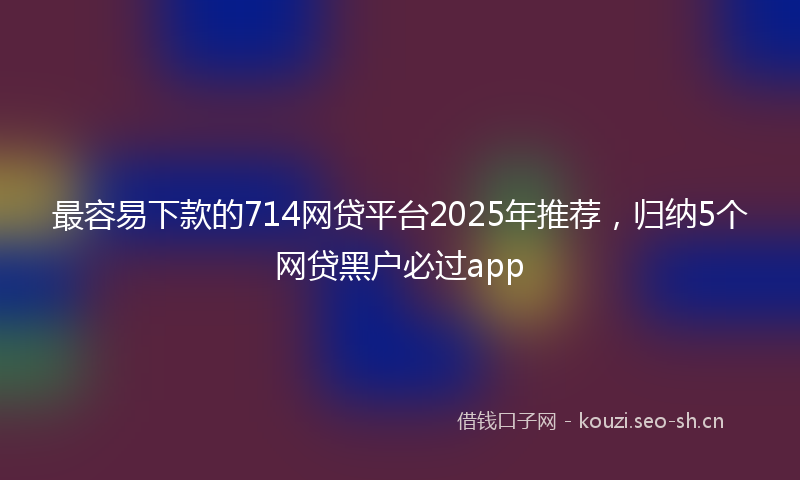最容易下款的714网贷平台2025年推荐，归纳5个网贷黑户必过app