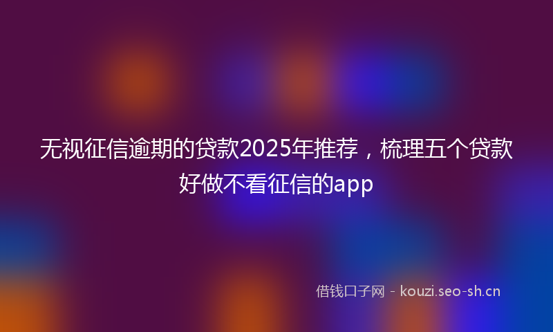 无视征信逾期的贷款2025年推荐，梳理五个贷款好做不看征信的app