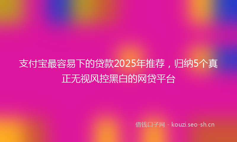 支付宝最容易下的贷款2025年推荐，归纳5个真正无视风控黑白的网贷平台