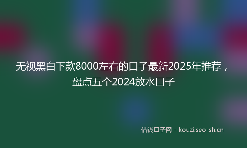 无视黑白下款8000左右的口子最新2025年推荐，盘点五个2024放水口子