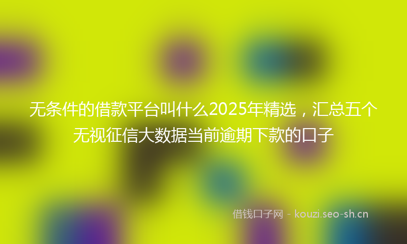 无条件的借款平台叫什么2025年精选，汇总五个无视征信大数据当前逾期下款的口子