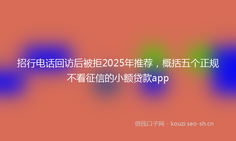 招行电话回访后被拒2025年推荐，概括五个正规不看征信的小额贷款app