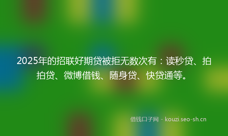 2025年的招联好期贷被拒无数次有：读秒贷、拍拍贷、微博借钱、随身贷、快贷通等。