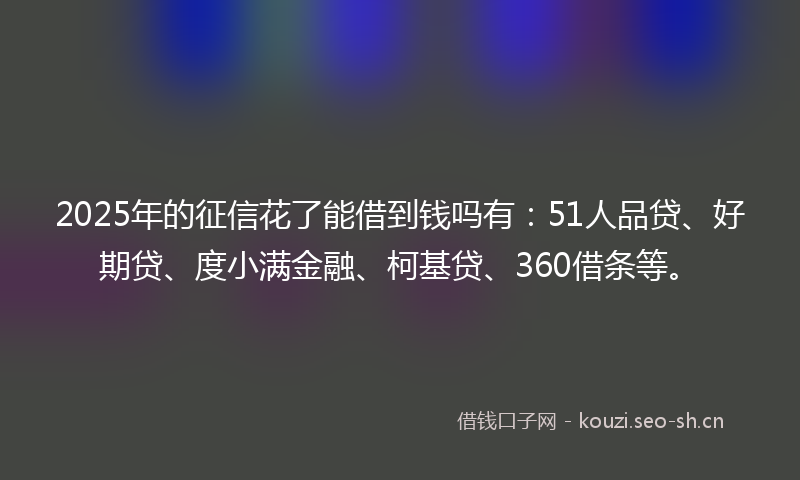 2025年的征信花了能借到钱吗有：51人品贷、好期贷、度小满金融、柯基贷、360借条等。