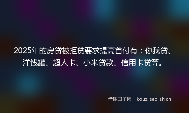 2025年的房贷被拒贷要求提高首付有：你我贷、洋钱罐、超人卡、小米贷款、信用卡贷等。