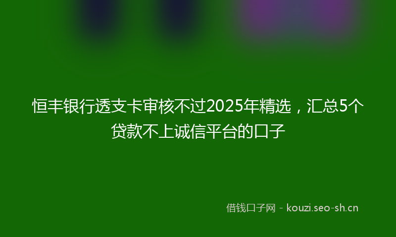 恒丰银行透支卡审核不过2025年精选，汇总5个贷款不上诚信平台的口子