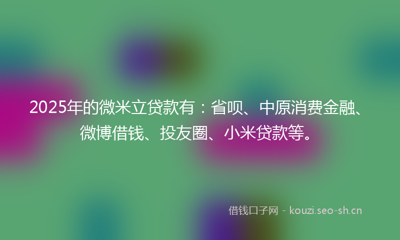 2025年的微米立贷款有：省呗、中原消费金融、微博借钱、投友圈、小米贷款等。