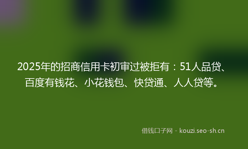 2025年的招商信用卡初审过被拒有：51人品贷、百度有钱花、小花钱包、快贷通、人人贷等。
