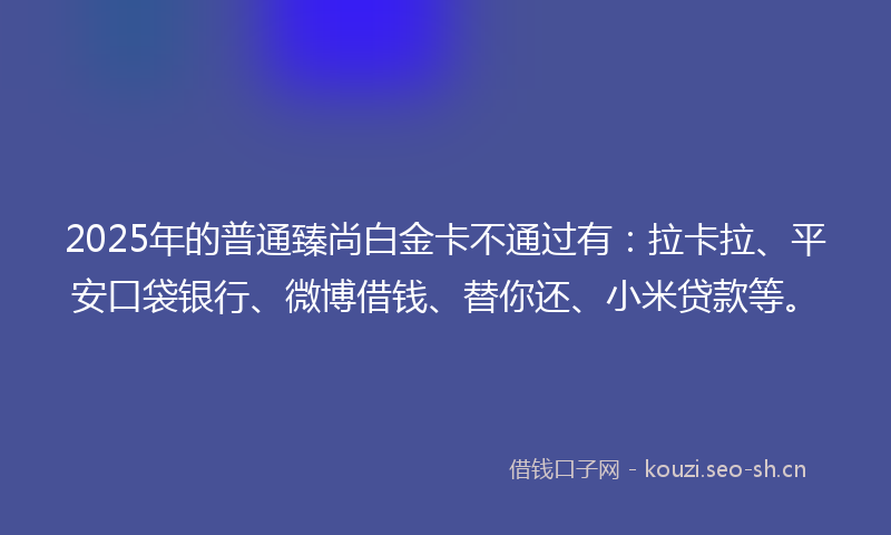 2025年的普通臻尚白金卡不通过有：拉卡拉、平安口袋银行、微博借钱、替你还、小米贷款等。