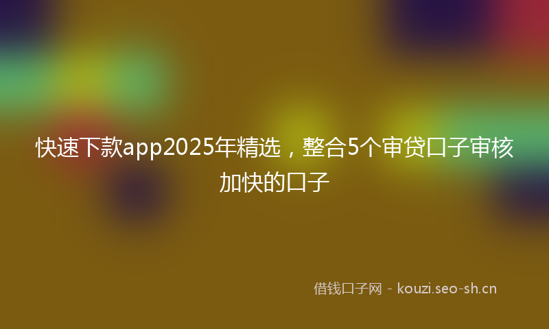 快速下款app2025年精选，整合5个审贷口子审核加快的口子